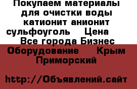   Покупаем материалы для очистки воды катионит анионит сульфоуголь  › Цена ­ 100 - Все города Бизнес » Оборудование   . Крым,Приморский